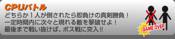 CPUバトル
どちらか１人が倒されたら即負けの真剣勝負！一定時間内に次々と現れる敵を撃破せよ！最後まで戦い抜けば、ボス戦に突入！！