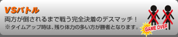 VSバトル
両方が倒されるまで戦う完全決着のデスマッチ！※タイムアップ時は、残り体力の多い方が勝者となります。