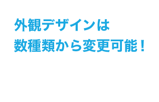 外観デザインは数種類から変更可能！