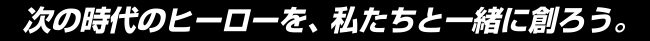 次の時代のヒーローを、私たちと一緒に創ろう。
