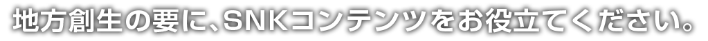 地方創生の要にSNKのコンテンツをご利用ください。