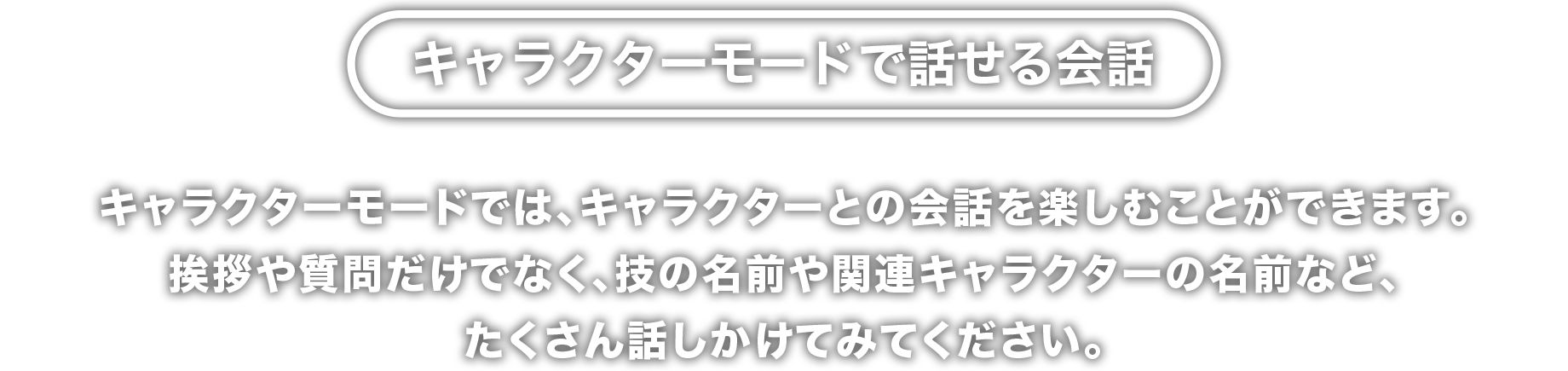 キャラクターモードで話せる会話　キャラクターモードでは、キャラクターとの会話を楽しむことができます。
挨拶や質問だけでなく、技の名前や関連キャラクターの名前など、
たくさん話しかけてみてください。