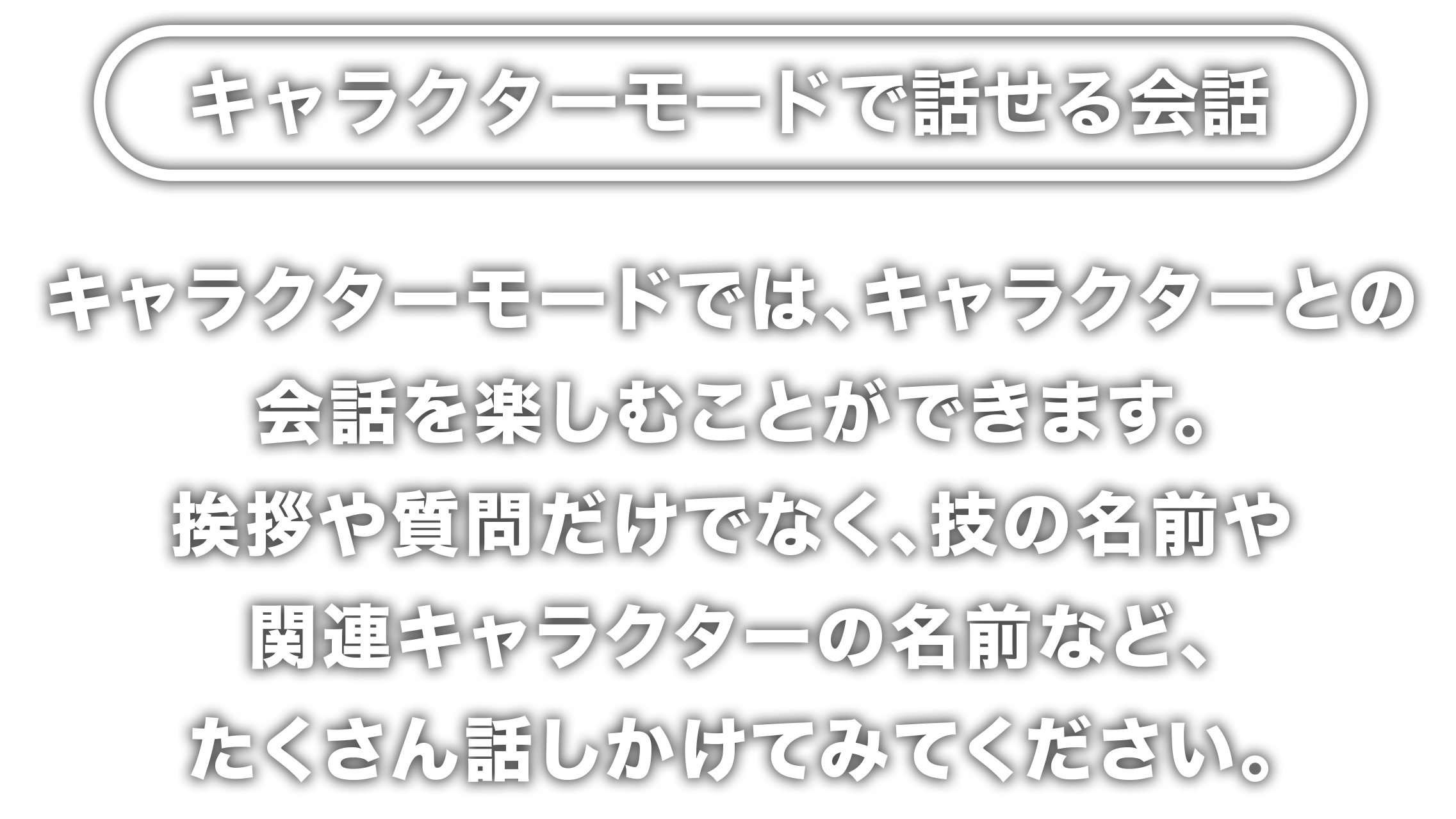 キャラクターモードで話せる会話　キャラクターモードでは、キャラクターとの会話を楽しむことができます。挨拶や質問だけでなく、技の名前や関連キャラクターの名前など、たくさん話しかけてみてください。