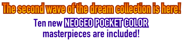 The second wave of the dream collection is here!Ten new NEOGEO POCKET COLOR masterpieces are included!