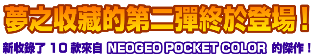 夢之收藏的第二彈終於登場！新收錄了10款來自「NEOGEO POCKET COLOR」的傑作！