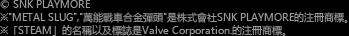 © SNK PLAYMORE ※"METAL SLUG","萬能戰車合金彈頭"是株式會社SNK PLAYMORE的注冊商標。※「STEAM」的名稱以及標誌是Valve Corporation.的注冊商標。